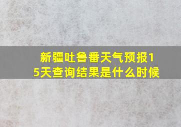 新疆吐鲁番天气预报15天查询结果是什么时候