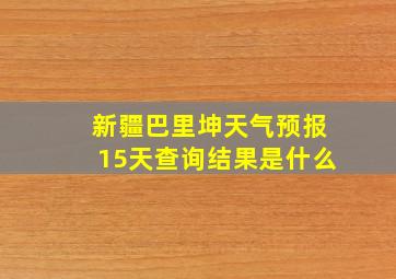 新疆巴里坤天气预报15天查询结果是什么