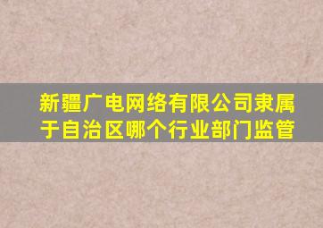 新疆广电网络有限公司隶属于自治区哪个行业部门监管