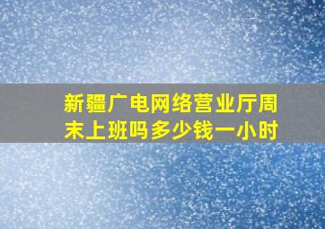 新疆广电网络营业厅周末上班吗多少钱一小时