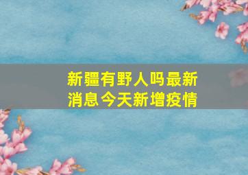 新疆有野人吗最新消息今天新增疫情