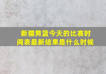 新疆男篮今天的比赛时间表最新结果是什么时候