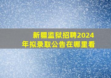 新疆监狱招聘2024年拟录取公告在哪里看