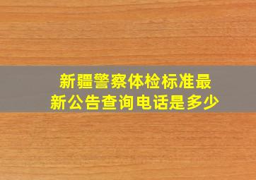 新疆警察体检标准最新公告查询电话是多少