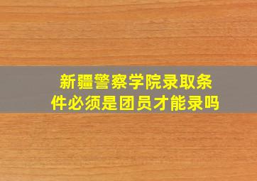 新疆警察学院录取条件必须是团员才能录吗