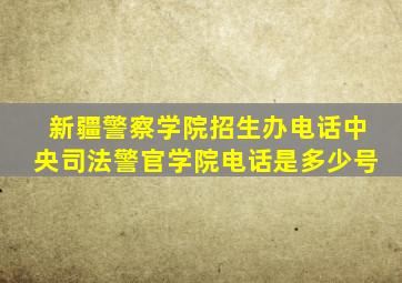 新疆警察学院招生办电话中央司法警官学院电话是多少号