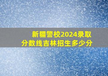 新疆警校2024录取分数线吉林招生多少分