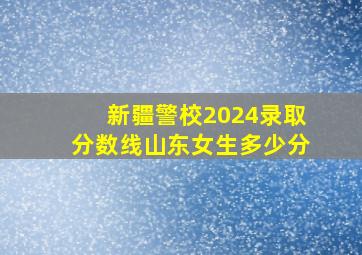 新疆警校2024录取分数线山东女生多少分