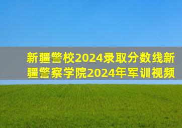 新疆警校2024录取分数线新疆警察学院2024年军训视频