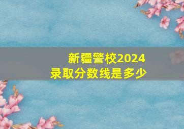 新疆警校2024录取分数线是多少