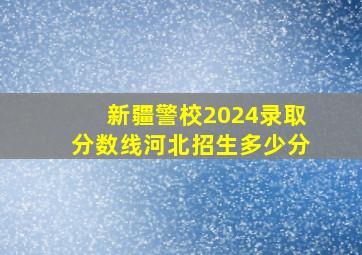 新疆警校2024录取分数线河北招生多少分