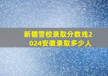 新疆警校录取分数线2024安徽录取多少人