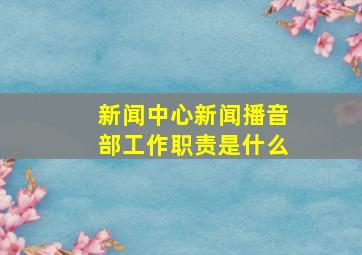 新闻中心新闻播音部工作职责是什么