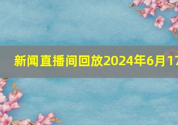 新闻直播间回放2024年6月17