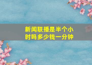 新闻联播是半个小时吗多少钱一分钟