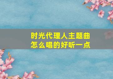 时光代理人主题曲怎么唱的好听一点