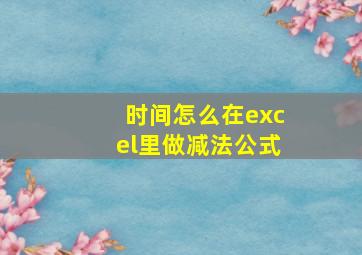 时间怎么在excel里做减法公式