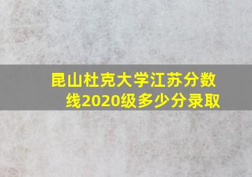 昆山杜克大学江苏分数线2020级多少分录取