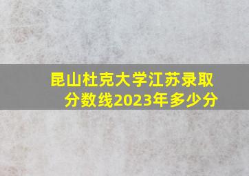 昆山杜克大学江苏录取分数线2023年多少分