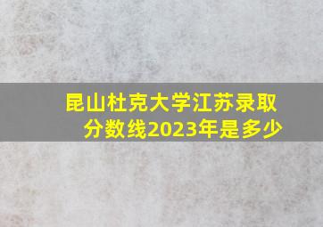 昆山杜克大学江苏录取分数线2023年是多少