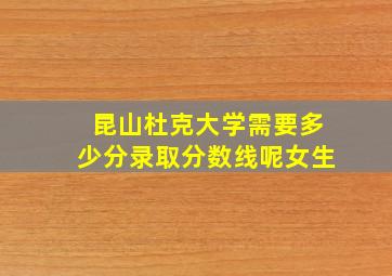 昆山杜克大学需要多少分录取分数线呢女生