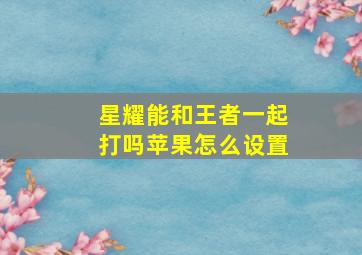 星耀能和王者一起打吗苹果怎么设置