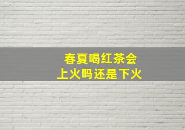 春夏喝红茶会上火吗还是下火