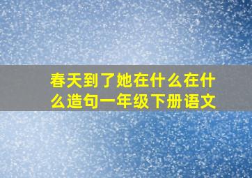 春天到了她在什么在什么造句一年级下册语文