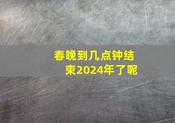 春晚到几点钟结束2024年了呢