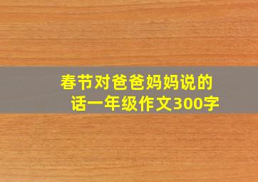 春节对爸爸妈妈说的话一年级作文300字