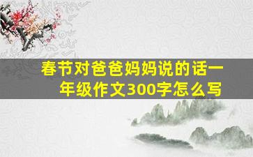 春节对爸爸妈妈说的话一年级作文300字怎么写