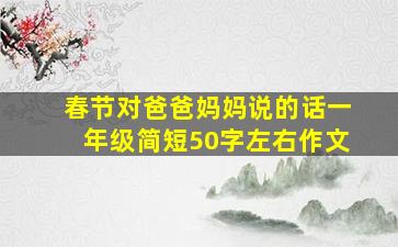 春节对爸爸妈妈说的话一年级简短50字左右作文