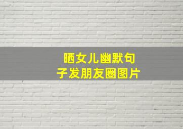 晒女儿幽默句子发朋友圈图片