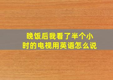 晚饭后我看了半个小时的电视用英语怎么说