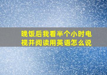 晚饭后我看半个小时电视并阅读用英语怎么说