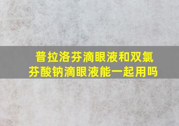 普拉洛芬滴眼液和双氯芬酸钠滴眼液能一起用吗