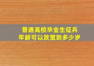 普通高校毕业生征兵年龄可以放宽到多少岁