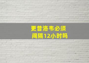 更昔洛韦必须间隔12小时吗