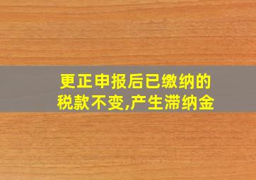 更正申报后已缴纳的税款不变,产生滞纳金