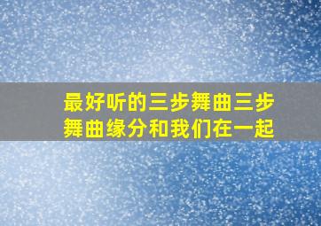 最好听的三步舞曲三步舞曲缘分和我们在一起