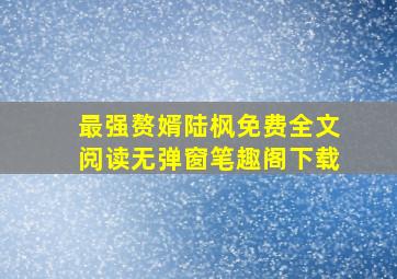 最强赘婿陆枫免费全文阅读无弹窗笔趣阁下载