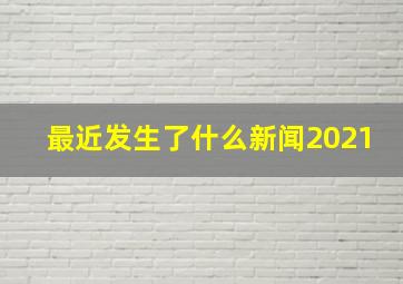 最近发生了什么新闻2021