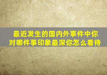 最近发生的国内外事件中你对哪件事印象最深你怎么看待