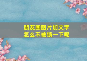 朋友圈图片加文字怎么不被锁一下呢