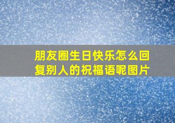 朋友圈生日快乐怎么回复别人的祝福语呢图片