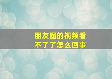 朋友圈的视频看不了了怎么回事