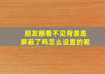 朋友圈看不见背景是屏蔽了吗怎么设置的呢