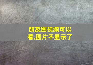 朋友圈视频可以看,图片不显示了