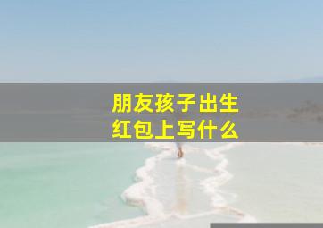 朋友孩子出生红包上写什么