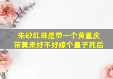 朱砂红珠是带一个黄重庆带黄来好不好嫁个皇子死后